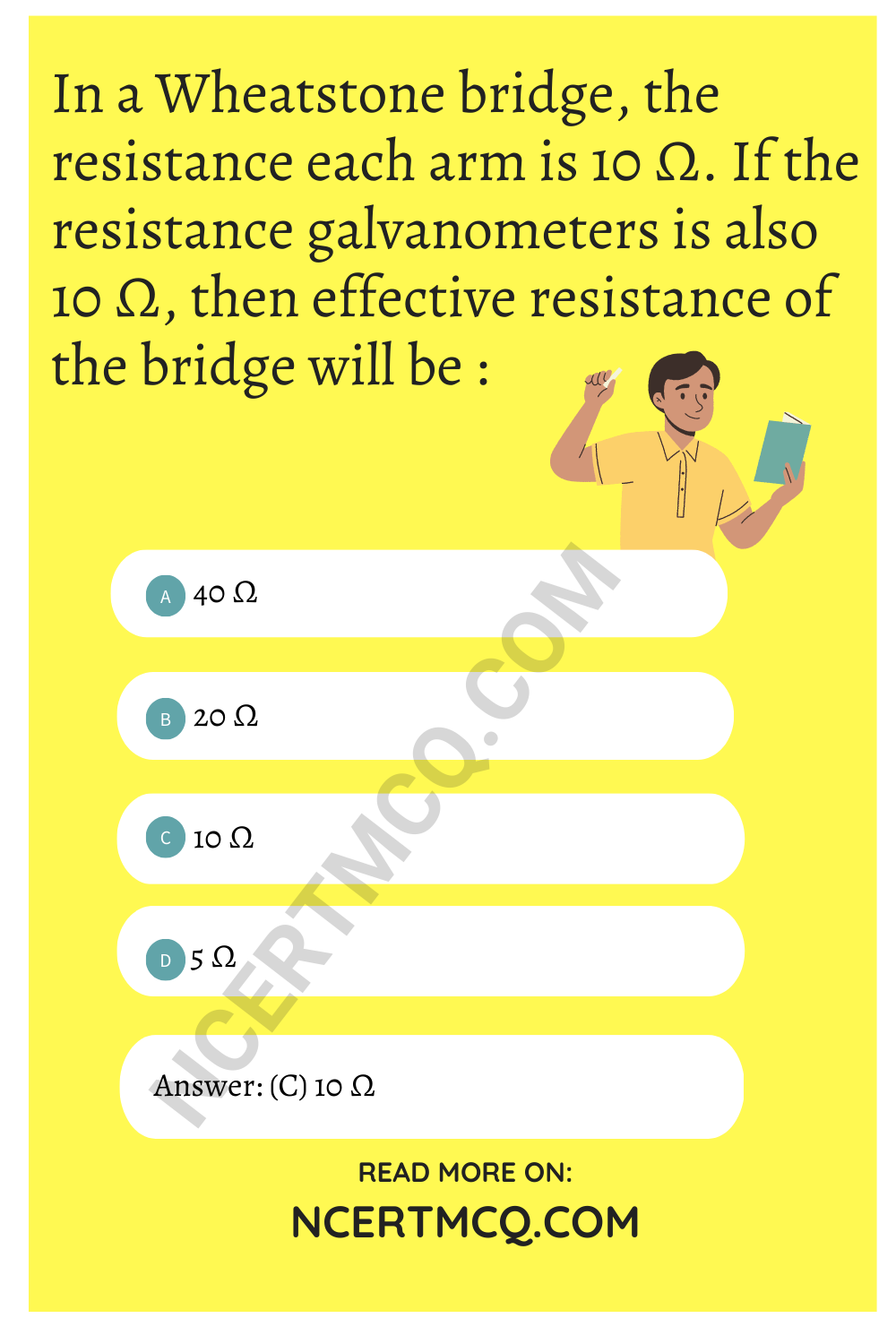 In a Wheatstone bridge, the resistance each arm is 10 Ω. If the resistance galvanometers is also 10 Ω, then effective resistance of the bridge will be :