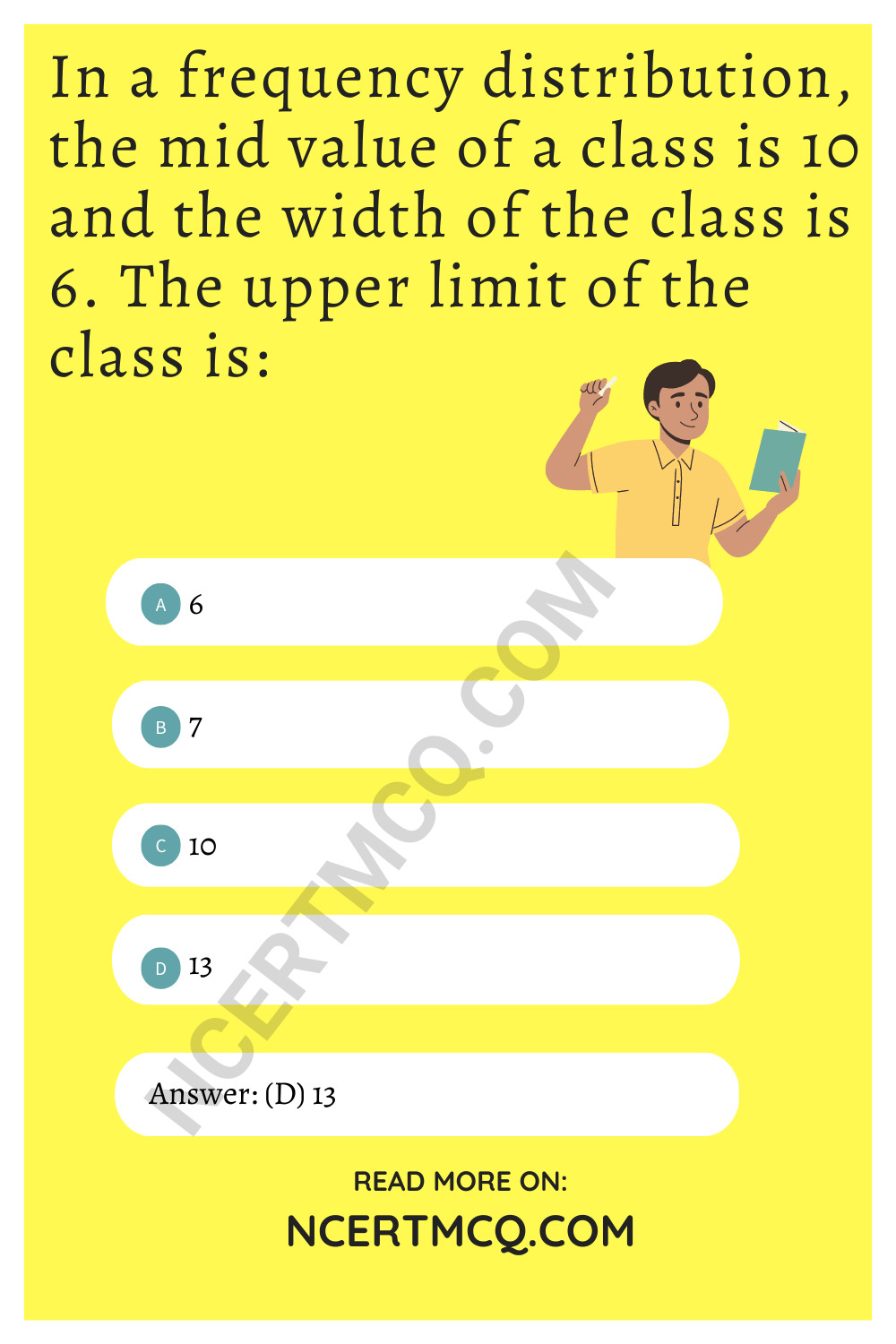 In a frequency distribution, the mid value of a class is 10 and the width of the class is 6. The upper limit of the class is: