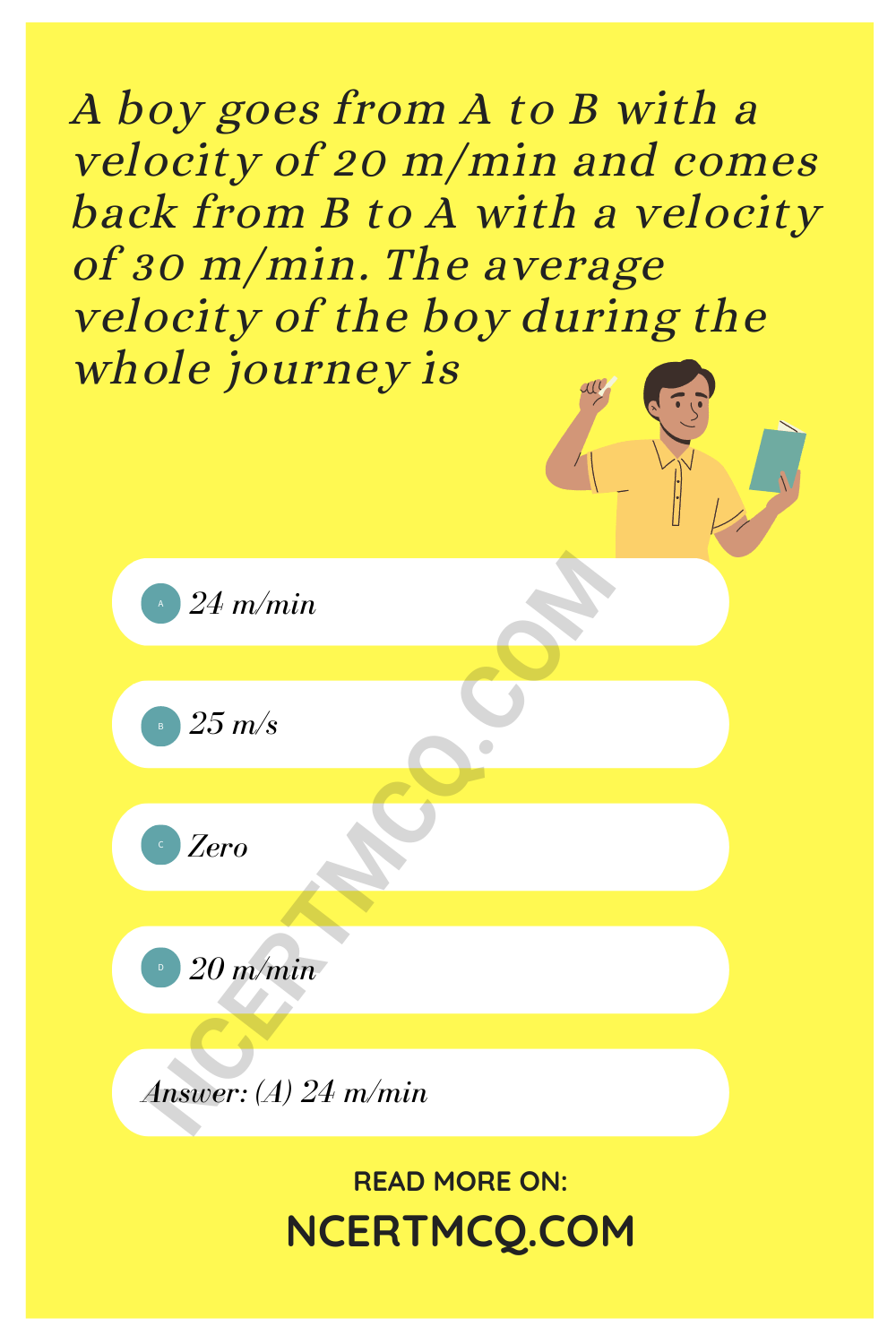A boy goes from A to B with a velocity of 20 m/min and comes back from B to A with a velocity of 30 m/min. The average velocity of the boy during the whole journey is